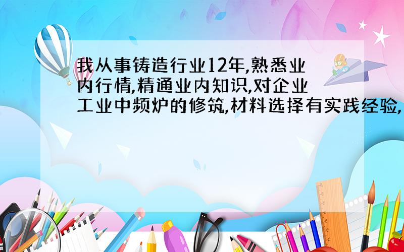 我从事铸造行业12年,熟悉业内行情,精通业内知识,对企业工业中频炉的修筑,材料选择有实践经验,多年以来一直想找一个铸造材