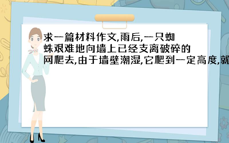 求一篇材料作文,雨后,一只蜘蛛艰难地向墙上已经支离破碎的网爬去,由于墙壁潮湿,它爬到一定高度,就会掉下了····第一个人