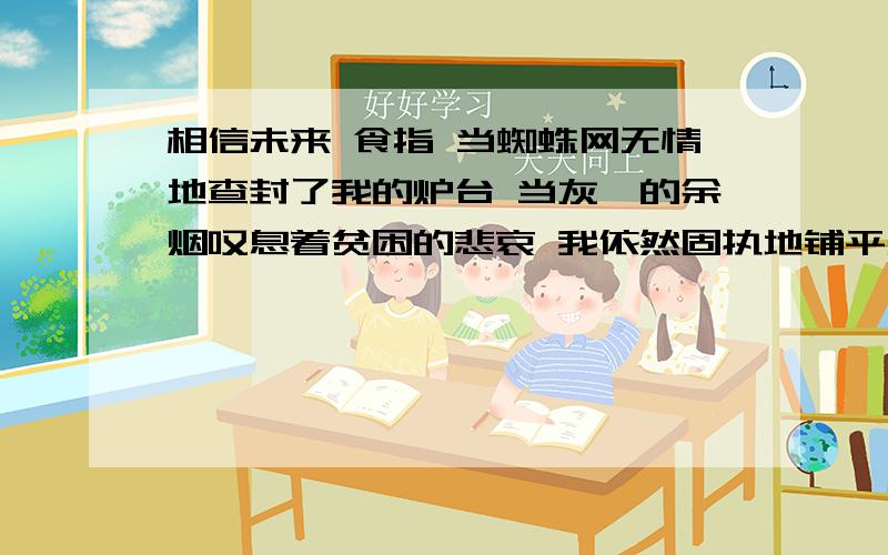 相信未来 食指 当蜘蛛网无情地查封了我的炉台 当灰烬的余烟叹息着贫困的悲哀 我依然固执地铺平失望的余烬