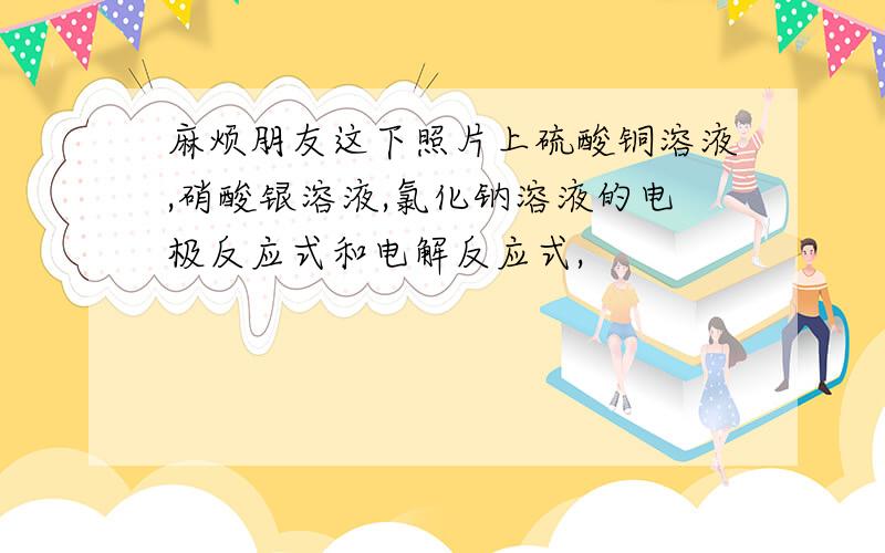 麻烦朋友这下照片上硫酸铜溶液,硝酸银溶液,氯化钠溶液的电极反应式和电解反应式,