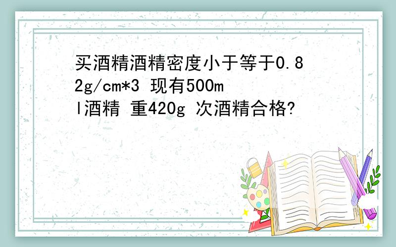 买酒精酒精密度小于等于0.82g/cm*3 现有500ml酒精 重420g 次酒精合格?