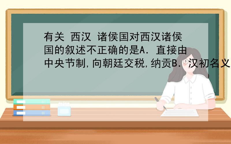 有关 西汉 诸侯国对西汉诸侯国的叙述不正确的是A．直接由中央节制,向朝廷交税,纳贡B．汉初名义上受朝廷节制,实际是割据势