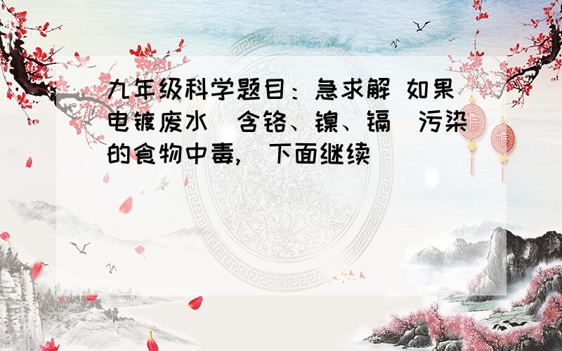 九年级科学题目：急求解 如果电镀废水（含铬、镍、镉）污染的食物中毒,（下面继续）