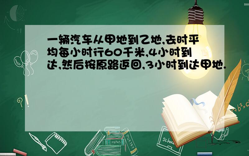 一辆汽车从甲地到乙地,去时平均每小时行60千米,4小时到达,然后按原路返回,3小时到达甲地.