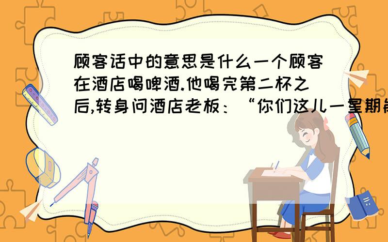 顾客话中的意思是什么一个顾客在酒店喝啤酒.他喝完第二杯之后,转身问酒店老板：“你们这儿一星期能卖 掉多少桶啤酒?” “3