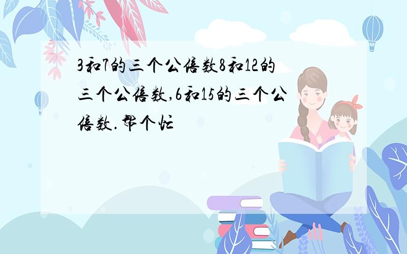 3和7的三个公倍数8和12的三个公倍数,6和15的三个公倍数.帮个忙