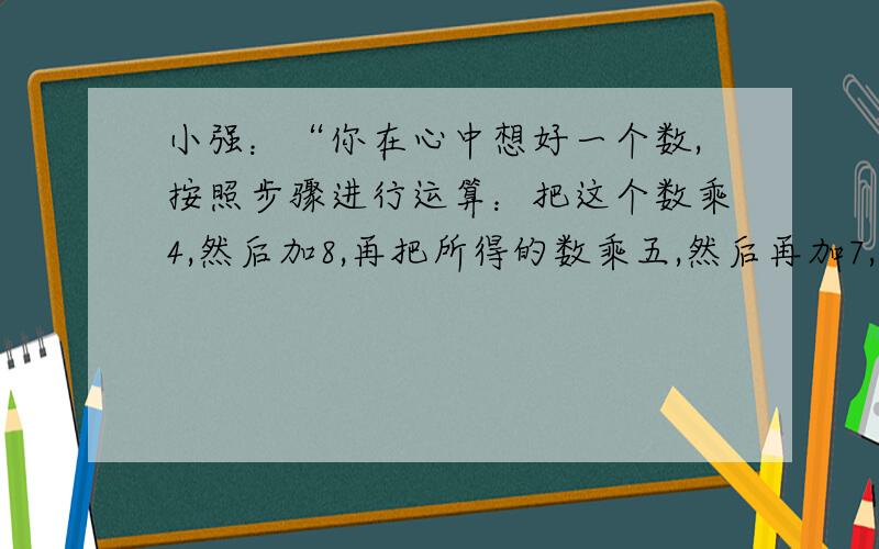 小强：“你在心中想好一个数,按照步骤进行运算：把这个数乘4,然后加8,再把所得的数乘五,然后再加7,最