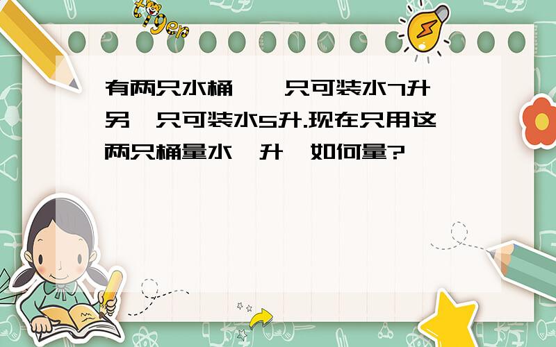 有两只水桶,一只可装水7升,另一只可装水5升.现在只用这两只桶量水一升,如何量?