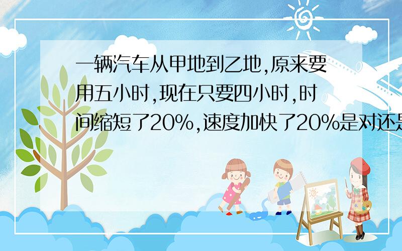 一辆汽车从甲地到乙地,原来要用五小时,现在只要四小时,时间缩短了20%,速度加快了20%是对还是错