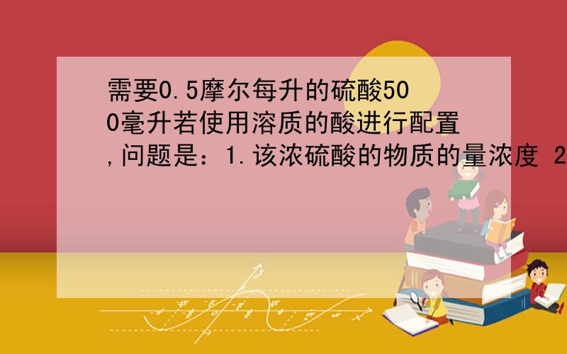 需要0.5摩尔每升的硫酸500毫升若使用溶质的酸进行配置,问题是：1.该浓硫酸的物质的量浓度 2.需要浓硫酸的