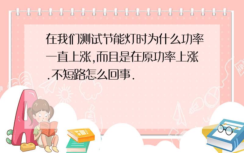 在我们测试节能灯时为什么功率一直上涨,而且是在原功率上涨.不短路怎么回事.