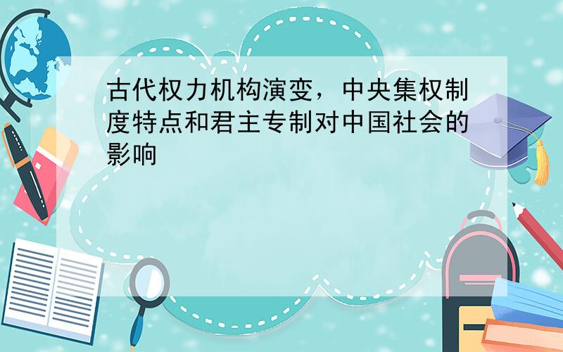 古代权力机构演变，中央集权制度特点和君主专制对中国社会的影响