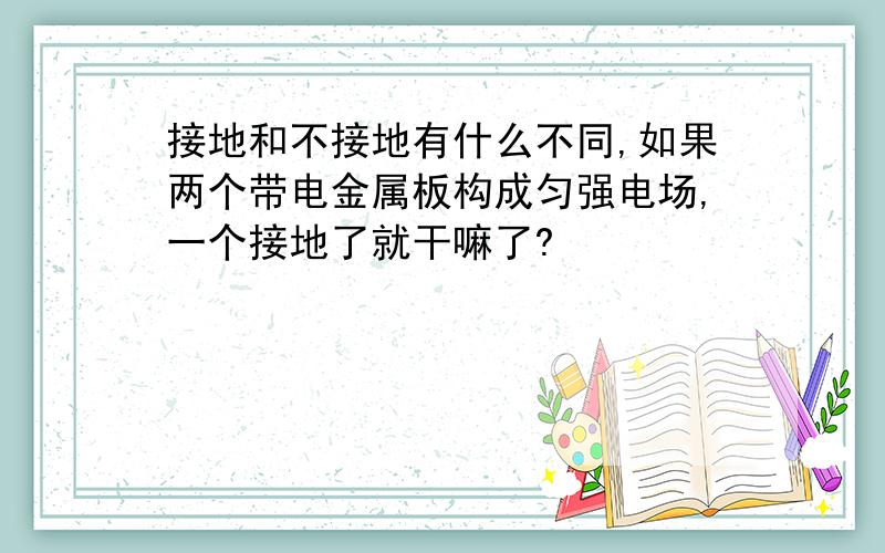 接地和不接地有什么不同,如果两个带电金属板构成匀强电场,一个接地了就干嘛了?