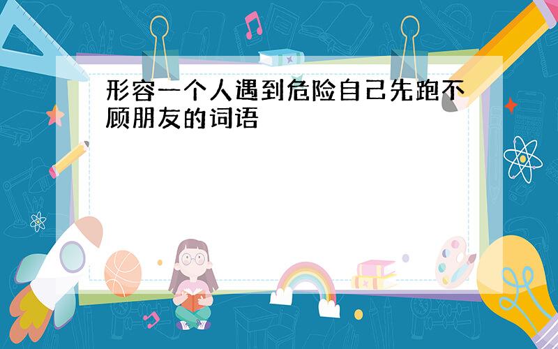 形容一个人遇到危险自己先跑不顾朋友的词语