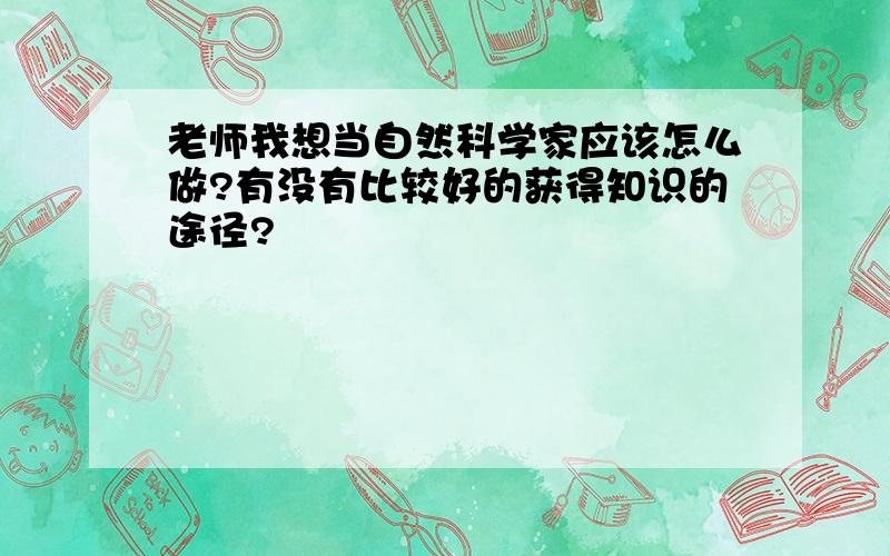 老师我想当自然科学家应该怎么做?有没有比较好的获得知识的途径?