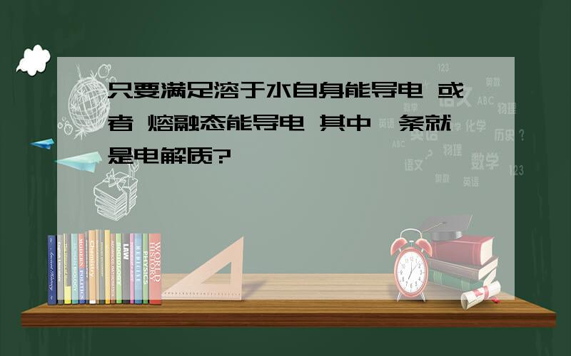 只要满足溶于水自身能导电 或者 熔融态能导电 其中一条就是电解质?