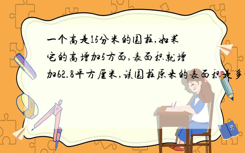 一个高是15分米的圆柱,如果它的高增加5方面,表面积就增加62.8平方厘米,该圆柱原来的表面积是多少?