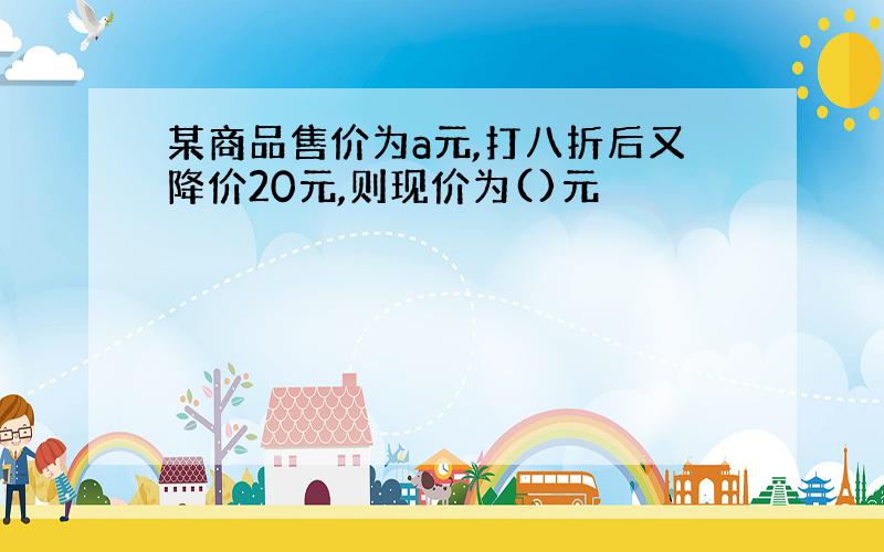 某商品售价为a元,打八折后又降价20元,则现价为()元