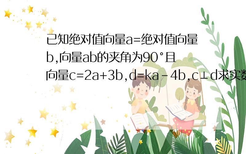 已知绝对值向量a=绝对值向量b,向量ab的夹角为90°且向量c=2a+3b,d=ka-4b,c⊥d求实数k