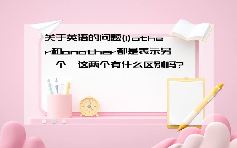 关于英语的问题(1)other和another都是表示另一个,这两个有什么区别吗?