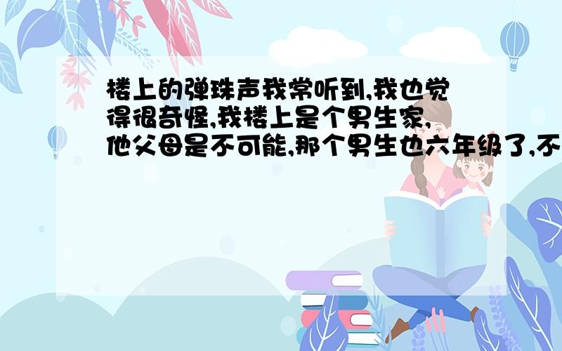 楼上的弹珠声我常听到,我也觉得很奇怪,我楼上是个男生家,他父母是不可能,那个男生也六年级了,不会那么幼稚,我虽然不怕,但