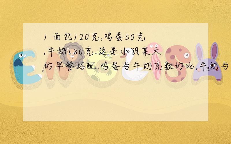 1 面包120克,鸡蛋50克,牛奶180克.这是小明某天的早餐搭配,鸡蛋与牛奶克数的比,牛奶与面包克数的比格式多少?如果