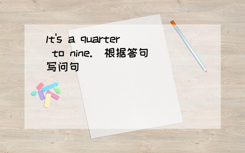 lt's a quarter to nine.(根据答句写问句)