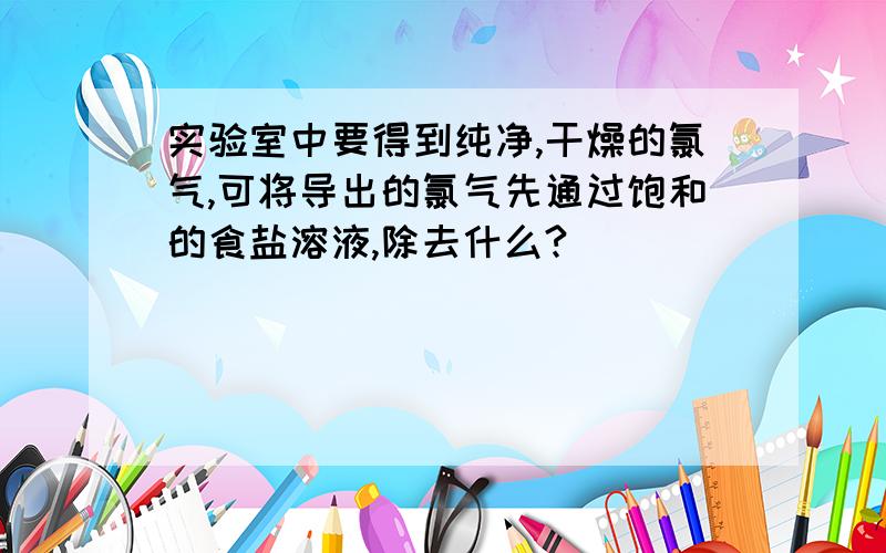 实验室中要得到纯净,干燥的氯气,可将导出的氯气先通过饱和的食盐溶液,除去什么?