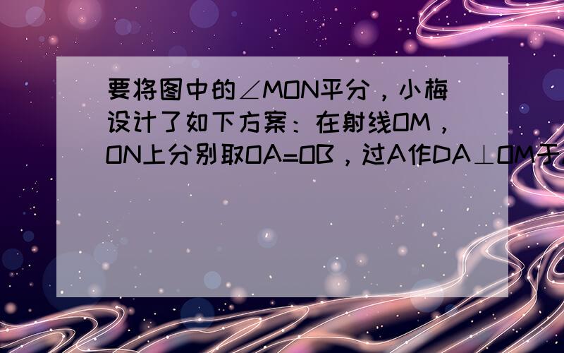 要将图中的∠MON平分，小梅设计了如下方案：在射线OM，ON上分别取OA=OB，过A作DA⊥OM于A，交ON于D，过B作