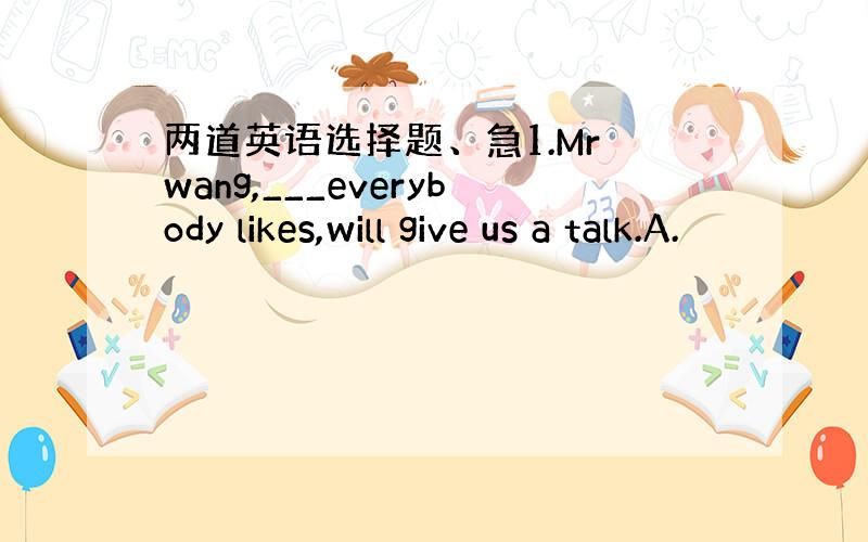 两道英语选择题、急1.Mr wang,___everybody likes,will give us a talk.A.