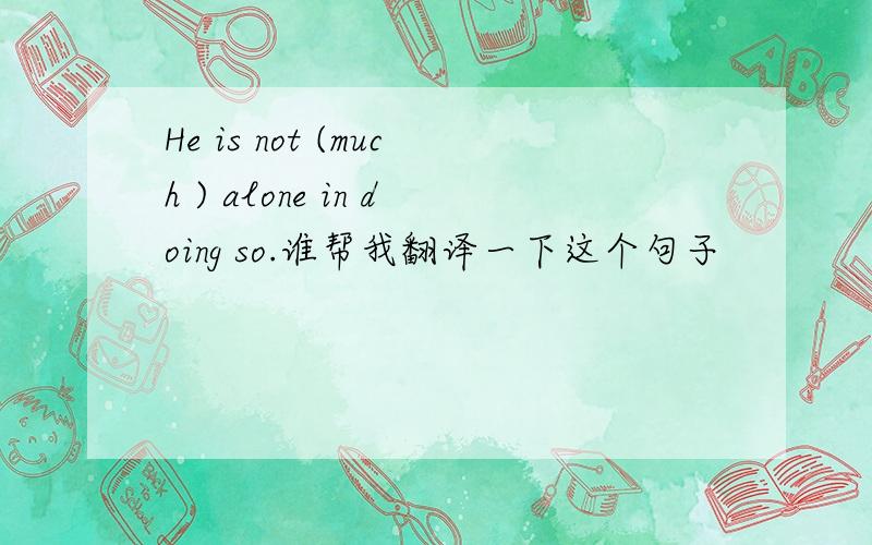 He is not (much ) alone in doing so.谁帮我翻译一下这个句子