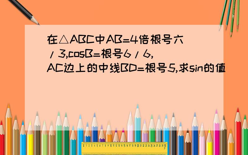 在△ABC中AB=4倍根号六/3,cosB=根号6/6,AC边上的中线BD=根号5,求sin的值