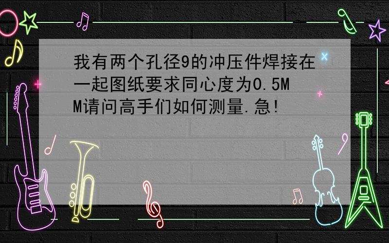 我有两个孔径9的冲压件焊接在一起图纸要求同心度为0.5MM请问高手们如何测量.急!