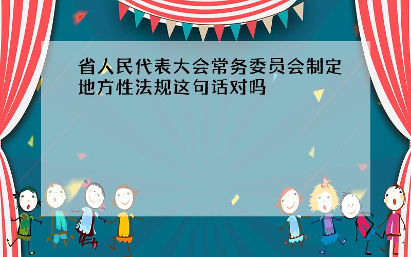 省人民代表大会常务委员会制定地方性法规这句话对吗