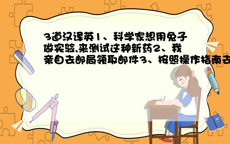 3道汉译英1、科学家想用兔子做实验,来测试这种新药2、我亲自去邮局领取邮件3、按照操作指南去做,你就不会出错