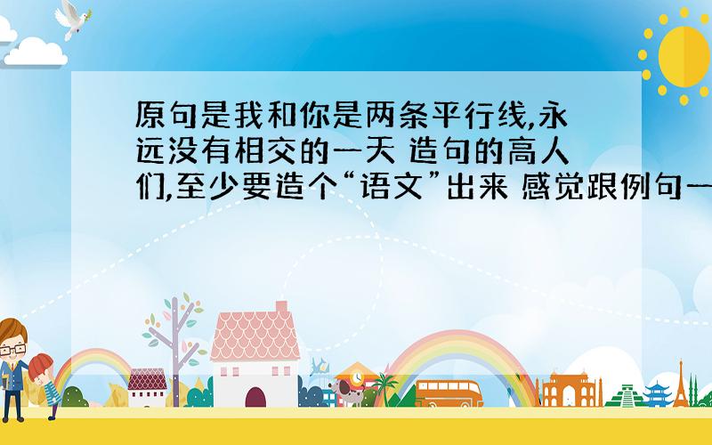 原句是我和你是两条平行线,永远没有相交的一天 造句的高人们,至少要造个“语文”出来 感觉跟例句一样,不要求字数相同