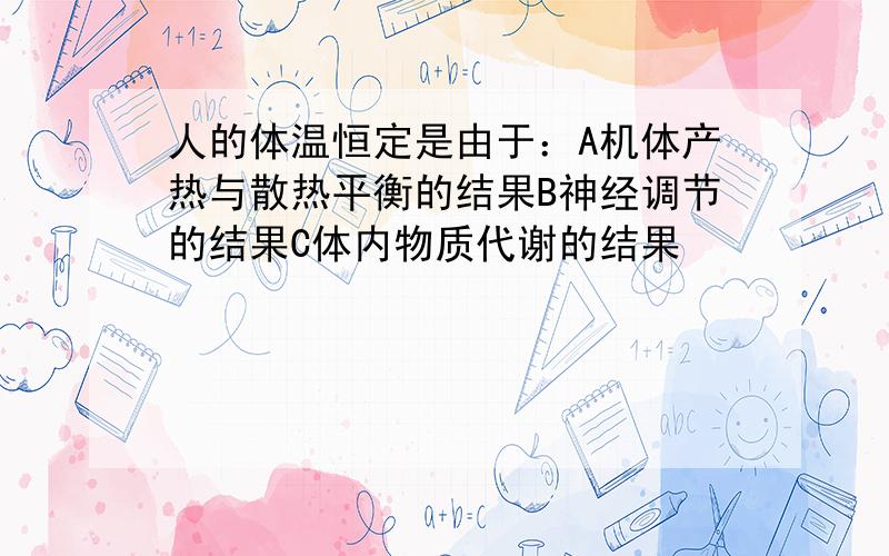 人的体温恒定是由于：A机体产热与散热平衡的结果B神经调节的结果C体内物质代谢的结果