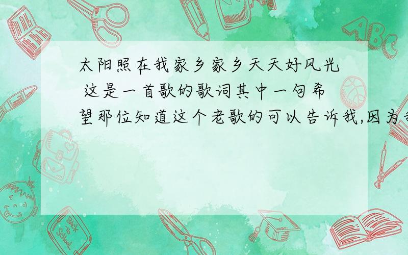 太阳照在我家乡家乡天天好风光 这是一首歌的歌词其中一句希望那位知道这个老歌的可以告诉我,因为我外公已经80多岁了想听听这