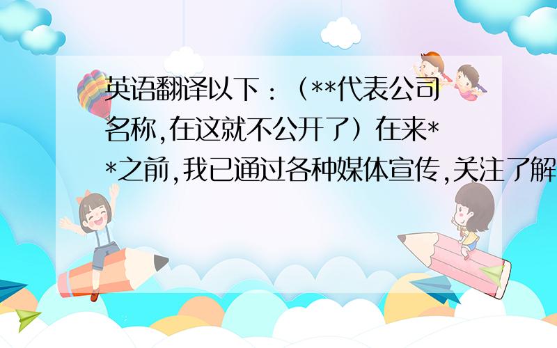 英语翻译以下：（**代表公司名称,在这就不公开了）在来**之前,我已通过各种媒体宣传,关注了解了**的相关情况,作为深圳