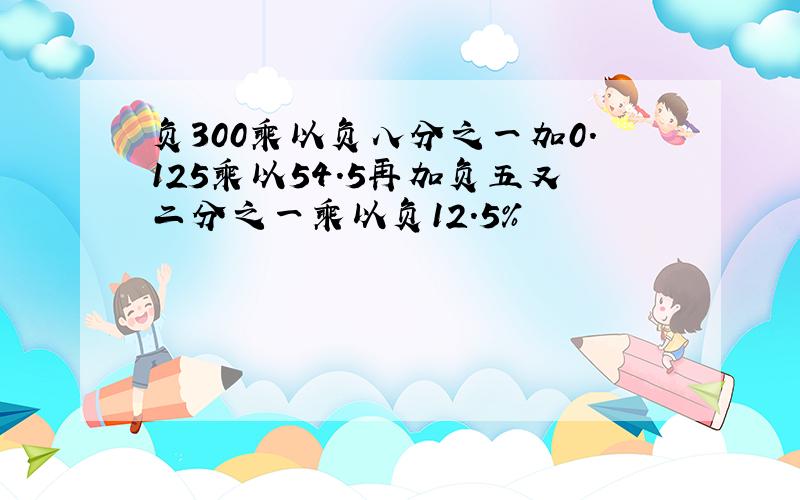 负300乘以负八分之一加0.125乘以54.5再加负五又二分之一乘以负12.5%