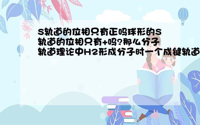 S轨道的位相只有正吗球形的S轨道的位相只有+吗?那么分子轨道理论中H2形成分子时一个成键轨道和一个反键轨道怎么来的?还有