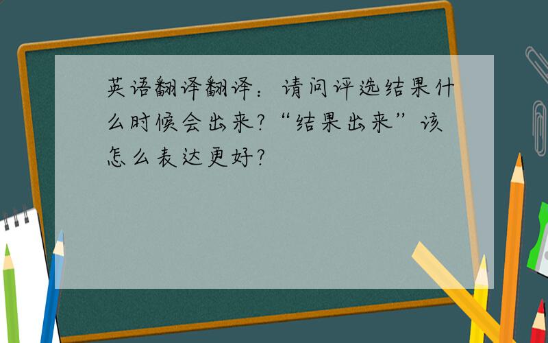 英语翻译翻译：请问评选结果什么时候会出来?“结果出来”该怎么表达更好?