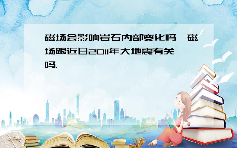 磁场会影响岩石内部变化吗,磁场跟近日2011年大地震有关吗.