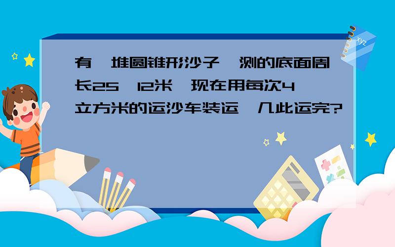 有一堆圆锥形沙子,测的底面周长25、12米,现在用每次4立方米的运沙车装运,几此运完?