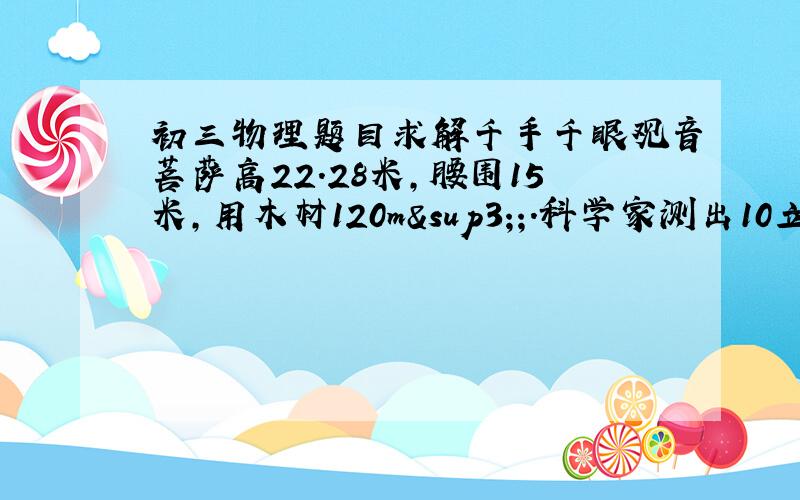 初三物理题目求解千手千眼观音菩萨高22.28米,腰围15米,用木材120m³;.科学家测出10立方厘米的这种木