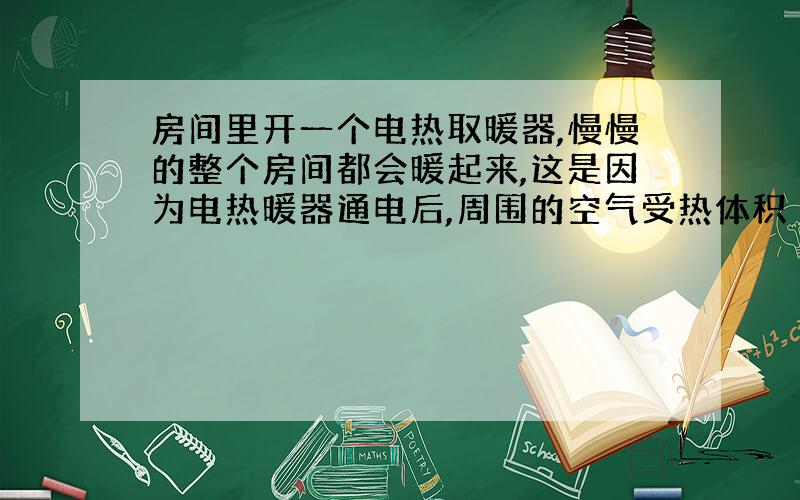 房间里开一个电热取暖器,慢慢的整个房间都会暖起来,这是因为电热暖器通电后,周围的空气受热体积（）,密度（）,热空气（）,