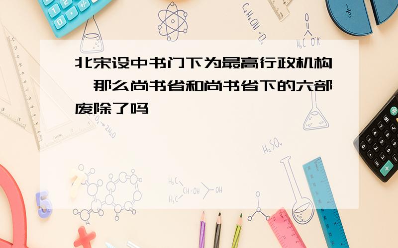 北宋设中书门下为最高行政机构,那么尚书省和尚书省下的六部废除了吗