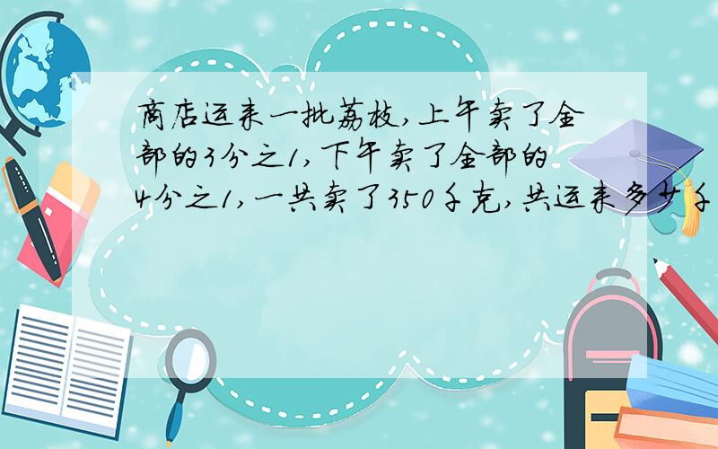 商店运来一批荔枝,上午卖了全部的3分之1,下午卖了全部的4分之1,一共卖了350千克,共运来多少千克荔枝