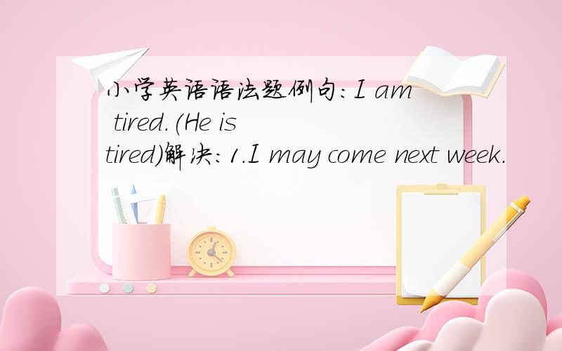 小学英语语法题例句:I am tired.(He is tired)解决：1.I may come next week.