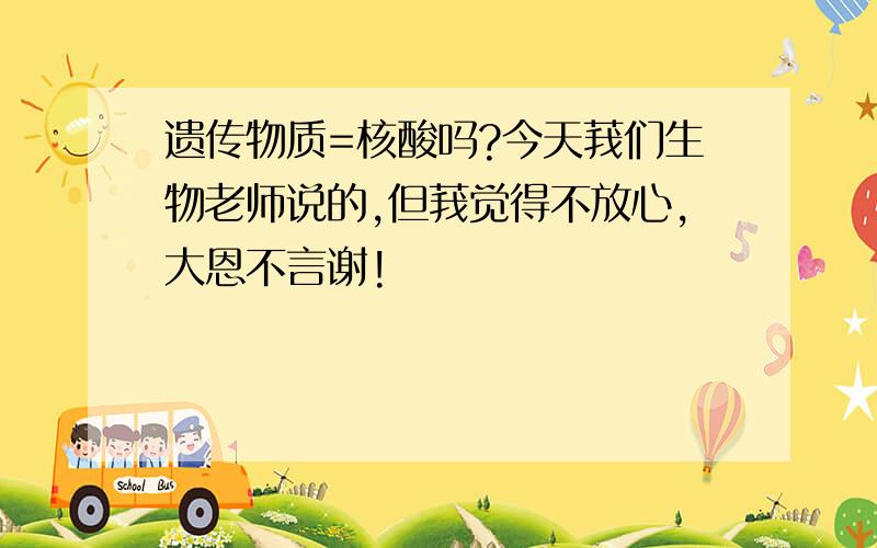 遗传物质=核酸吗?今天莪们生物老师说的,但莪觉得不放心,大恩不言谢!